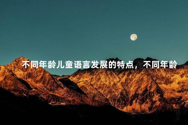 不同年龄儿童语言发展的特点，不同年龄儿童语言发展各有什么特点