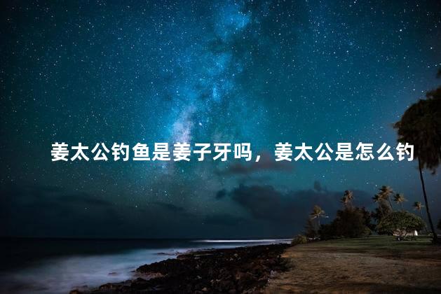 姜太公钓鱼是姜子牙吗，姜太公是怎么钓鱼的