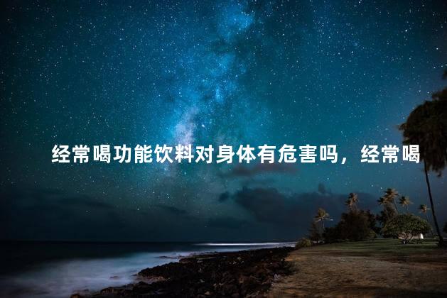 经常喝功能饮料对身体有危害吗，经常喝功能饮料对身体有什么影响